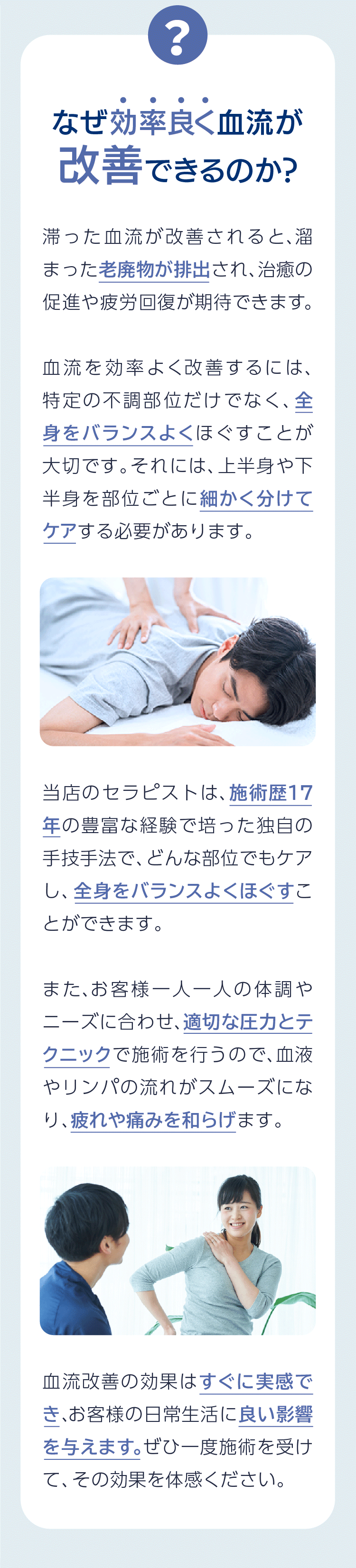 滞った血流が改善されると、溜まった老廃物が排出され、治癒の促進や疲労回復が期待できます。血流を効率よく改善するには、特定の不調部位だけでなく、全身をバランスよくほぐすことが大切です。それには、上半身や下半身を部位ごとに細かく分けてケアする必要があります。当店のセラピストは、施術歴17年の豊富な経験で培った独自の手技手法で、どんな部位でもケアし、全身をバランスよくほぐすことができます。また、お客様一人一人の体調やニーズに合わせ、適切な圧力とテクニックで施術を行うので、血液やリンパの流れがスムーズになり、疲れや痛みを和らげます。血流改善の効果はすぐに実感でき、お客様の日常生活に良い影響を与えます。ぜひ一度施術を受けて、その効果を体感ください。