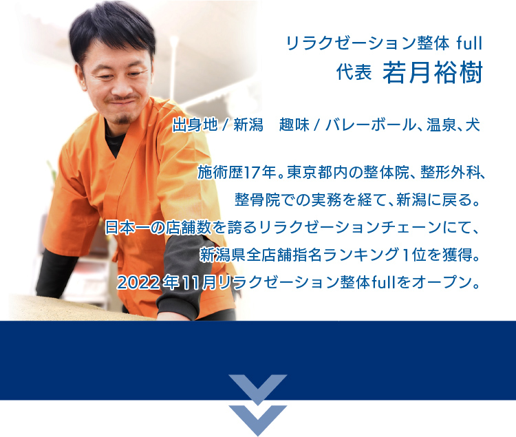 リラクゼーション整体full 代表 若月裕樹 出身地／新潟 趣味／バレーボール、犬、温泉　施術歴17年。東京都内の整体院、整形外科、整骨心での実務を経て、新潟に戻る。日本一の店舗数を誇るリラクゼーションチェーンにて、新潟県全店舗指名ランキング１位を獲得。2022年11月、リラクゼーション整体fullをオープン