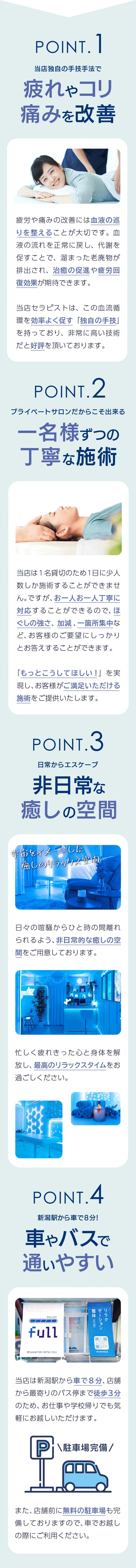 Point1 独自メソッドのボディケアだから、疲れやコリ、痛みを改善。疲労や痛みの改善には血液の巡りを整えることが大切です。血液の流れを正常に戻し、代謝を促すことで、溜まった老廃物が排出され、治癒の促進や疲労回復効果が期待できます。当店セラピストは、この血流循環を効率よく促す「独自の手技」を持っており、非常に高い技術だと好評を頂いております。Point2 プライベートサロンだからこそ出来る、一名様ずつの丁寧な施術。当店は1名貸切のため1日に少人数しか施術することができません。ですが、お一人お一人丁寧に対応することができるので、ほぐしの強さ、加減、一箇所集中など、お客様のご要望にしっかりとお答えすることができます。「もっとこうしてほしい！」を実現し、お客様がご満足いただける施術をご提供いたします。Point3 日常からエスケープ。非日常な癒しの空間。日々の喧騒からひと時の間離れられるよう、非日常的な癒しの空間をご用意しております。忙しく疲れ切った身体を解放し、最高のリラックスタイムをお過ごしください。Point4 新潟駅から車で8分！車やバスで通いやすい。当店は新潟駅から車で8分、店舗から最寄りのバス停まで徒歩3分のため、お仕事や学校帰りでも気軽にお越しいただけます。また、店舗前に無料の駐車場も完備しておりますので、車でお越しの際にご利用ください。