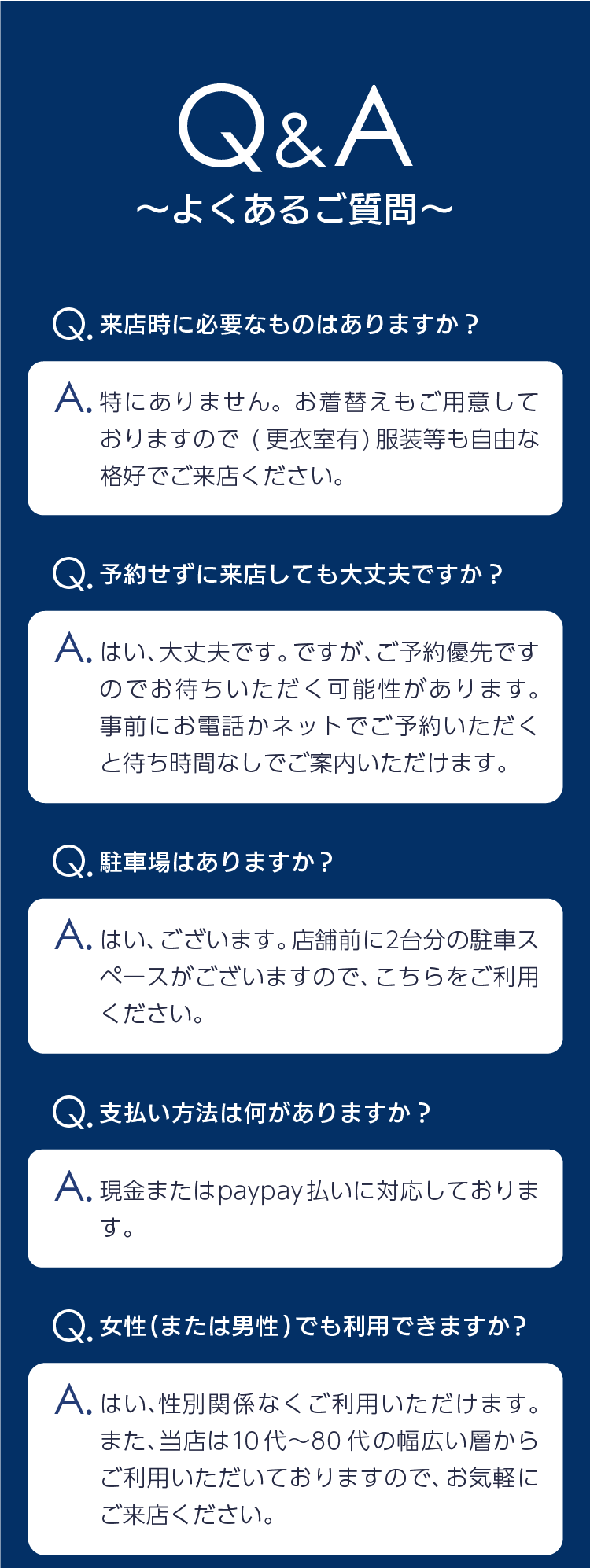 Q&A〜よくあるご質問〜 Q来店時に必要なものはありますか？Aとくにありません。お着替えもご用意しておりますので（更衣室有）服装等も自由な格好でご来店ください。Q予約せずに来店しても大丈夫ですか？Aはい、大丈夫です。ですが、ご予約優先ですのでお待ちいただく可能性があります。事前にお電話かネットでご予約いただくと、待ち時間なしでご案内いただけます。Q駐車場はありますか？Aはい、ございます。店舗前に2台分の駐車スペースがございますので、こちらをご利用ください。Q支払い方法は何がありますか？A現金、またはpaypay払いに対応しております。Q女性（または男性）でも利用できますか？Aはい、性別関係なくご利用いただけます。また、当店は10代〜80代の幅広い層からご利用いただいておりますので、お気軽にご来店ください。